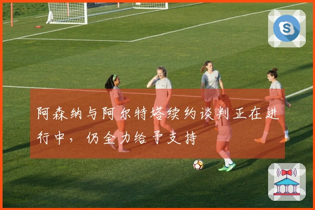 阿森纳与阿尔特塔续约谈判正在进行中，仍全力给予支持