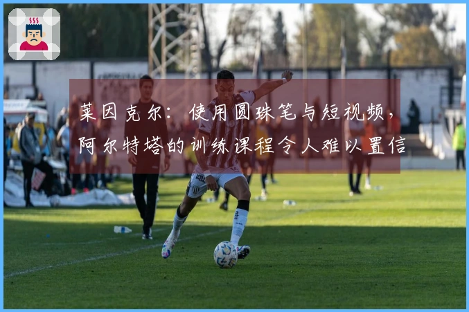 莱因克尔：使用圆珠笔与短视频，阿尔特塔的训练课程令人难以置信
