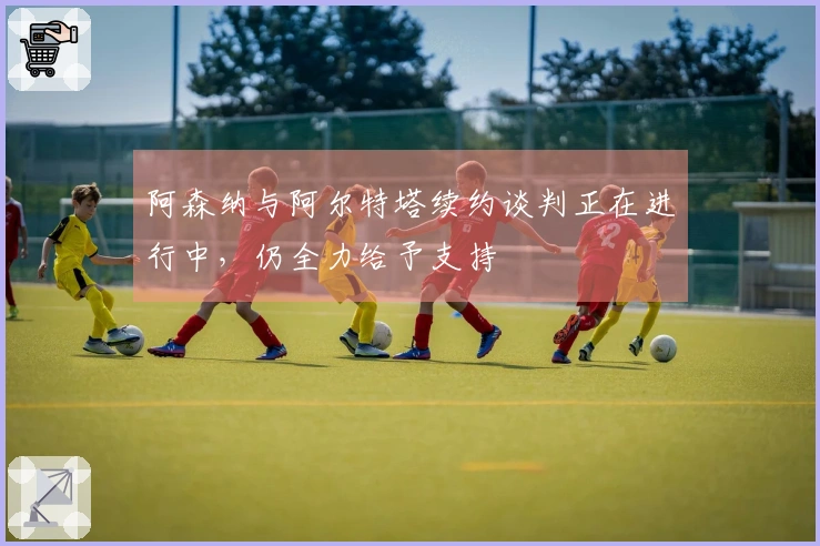 阿森纳与阿尔特塔续约谈判正在进行中，仍全力给予支持