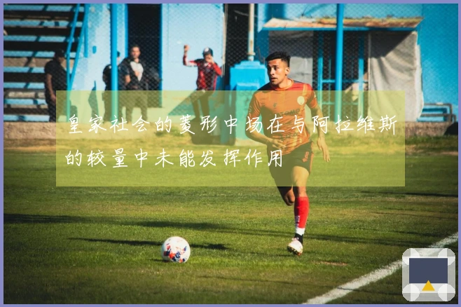 皇家社会的菱形中场在与阿拉维斯的较量中未能发挥作用