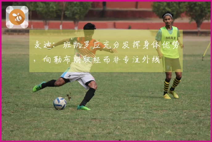 麦迪：班凯罗应充分发挥身体优势，向勒布朗取经而非专注外线