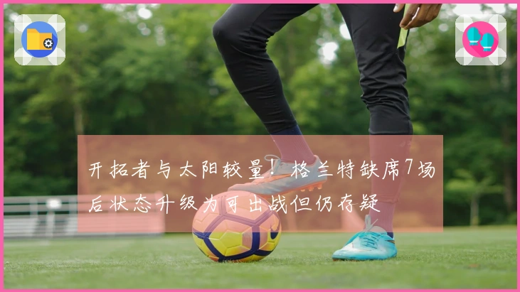 开拓者与太阳较量！格兰特缺席7场后状态升级为可出战但仍存疑