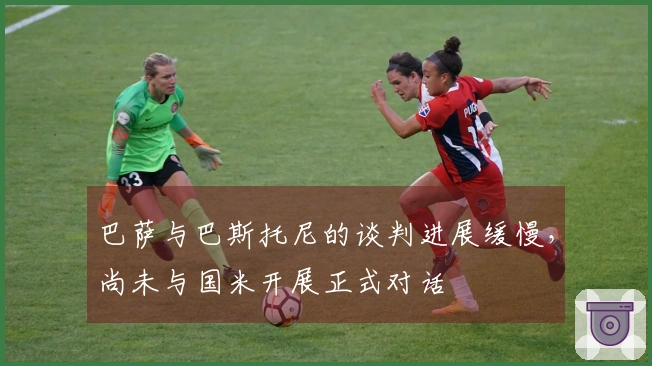 巴萨与巴斯托尼的谈判进展缓慢，尚未与国米开展正式对话