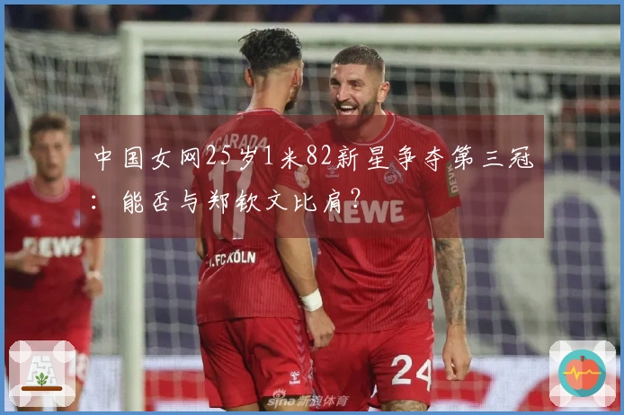 中国女网25岁1米82新星争夺第三冠：能否与郑钦文比肩？