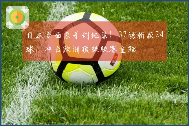 日本冷面杀手创纪录！37场斩获24球，冲击欧洲顶级联赛金靴