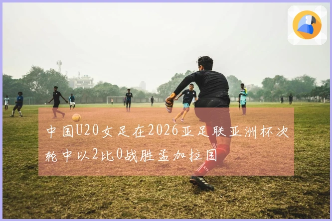 中国U20女足在2026亚足联亚洲杯次轮中以2比0战胜孟加拉国