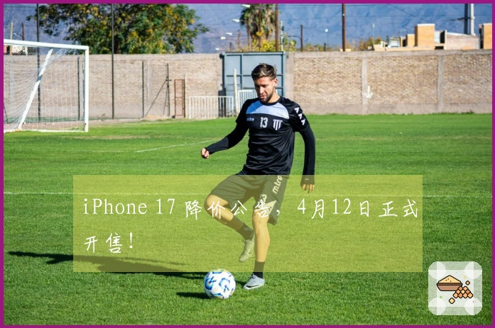 iPhone 17 降价公告，4月12日正式开售！
