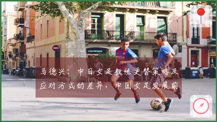 马德兴：中日女足教练更替策略及应对方式的差异，中国女足发展前景或将暗淡