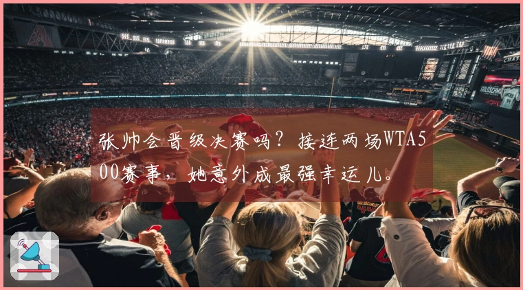 张帅会晋级决赛吗？接连两场WTA500赛事，她意外成最强幸运儿。