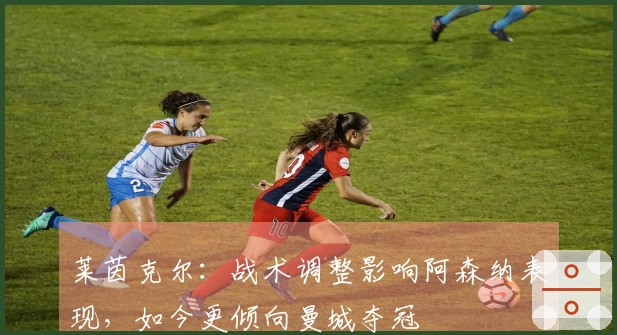 莱茵克尔：战术调整影响阿森纳表现，如今更倾向曼城夺冠