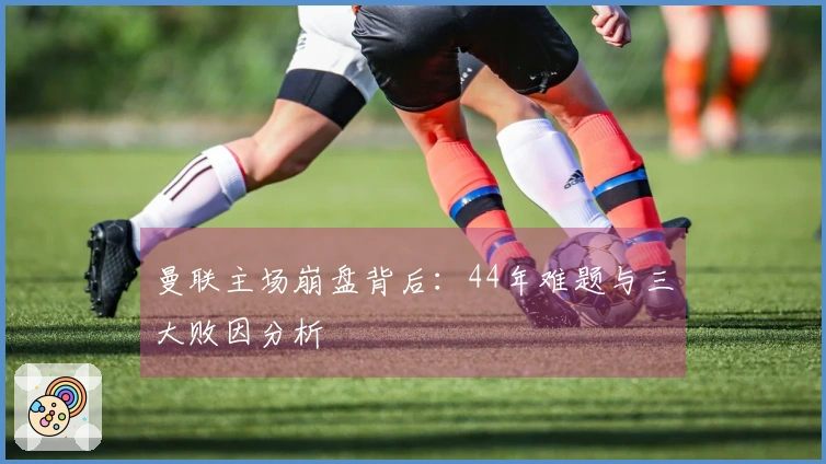 曼联主场崩盘背后：44年难题与三大败因分析