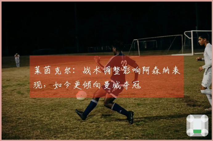 莱茵克尔：战术调整影响阿森纳表现，如今更倾向曼城夺冠