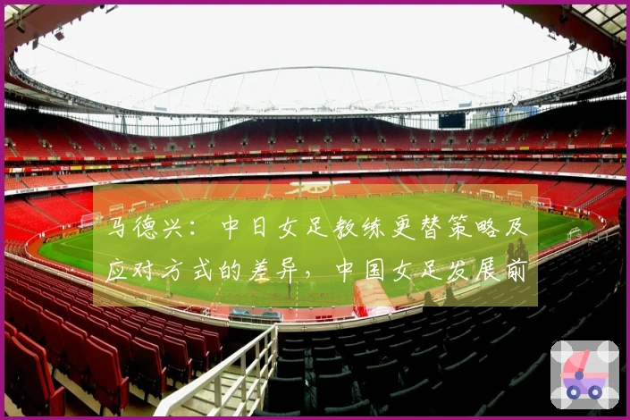 马德兴：中日女足教练更替策略及应对方式的差异，中国女足发展前景或将暗淡