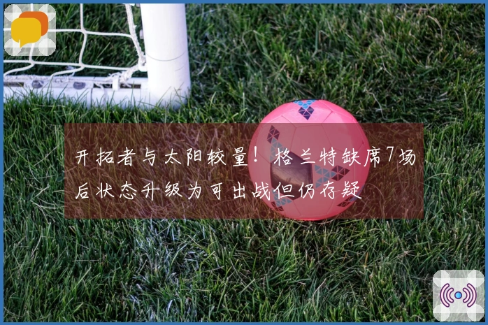 开拓者与太阳较量！格兰特缺席7场后状态升级为可出战但仍存疑