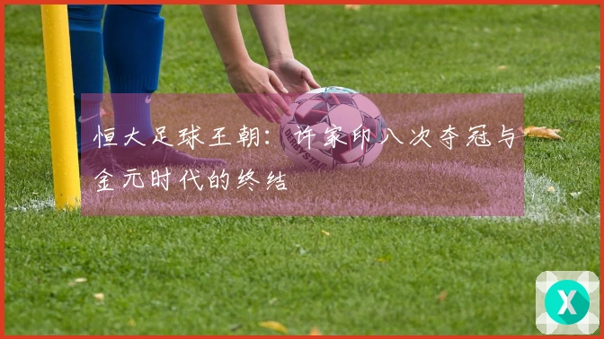恒大足球王朝：许家印八次夺冠与金元时代的终结