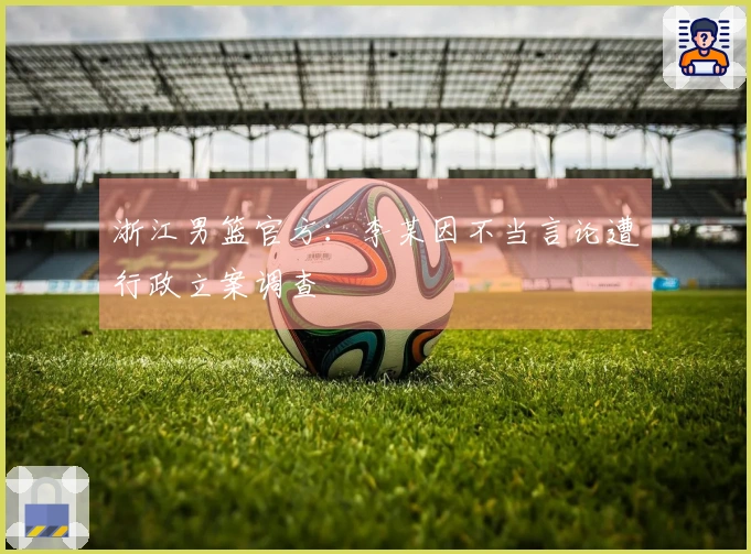 浙江男篮官方：李某因不当言论遭行政立案调查