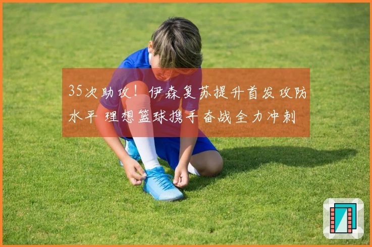 35次助攻！伊森复苏提升首发攻防水平 理想篮球携手奋战全力冲刺