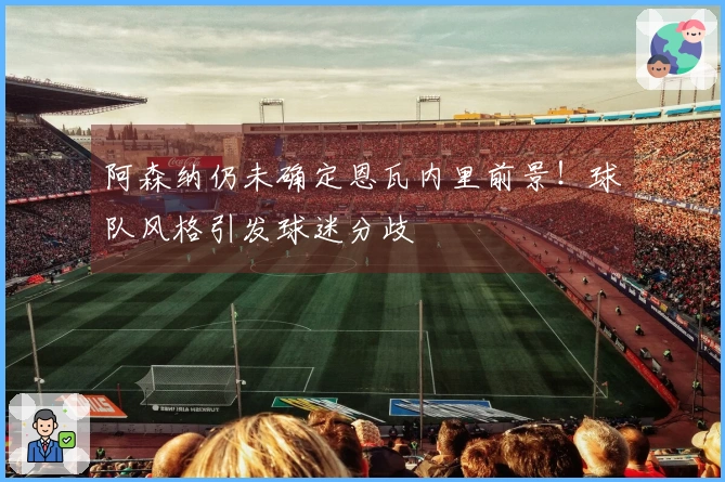 阿森纳仍未确定恩瓦内里前景！球队风格引发球迷分歧
