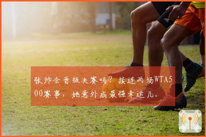 张帅会晋级决赛吗？接连两场WTA500赛事，她意外成最强幸运儿。