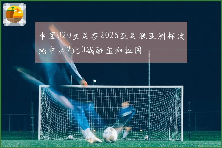 中国U20女足在2026亚足联亚洲杯次轮中以2比0战胜孟加拉国