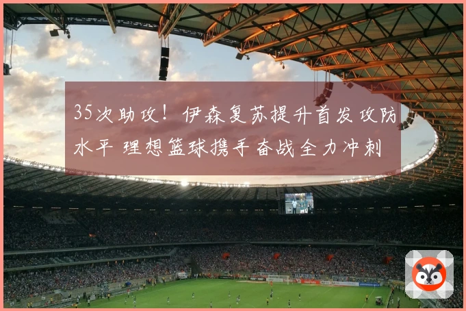 35次助攻！伊森复苏提升首发攻防水平 理想篮球携手奋战全力冲刺