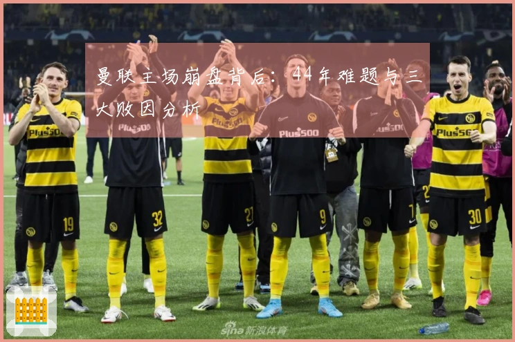 曼联主场崩盘背后：44年难题与三大败因分析