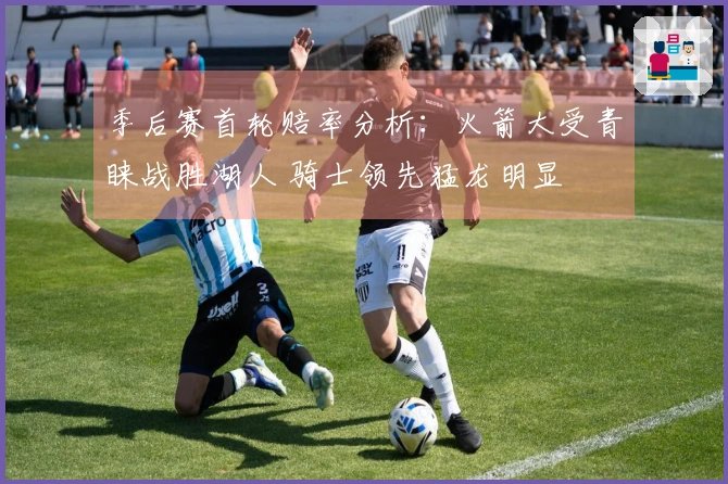 季后赛首轮赔率分析：火箭大受青睐战胜湖人 骑士领先猛龙明显